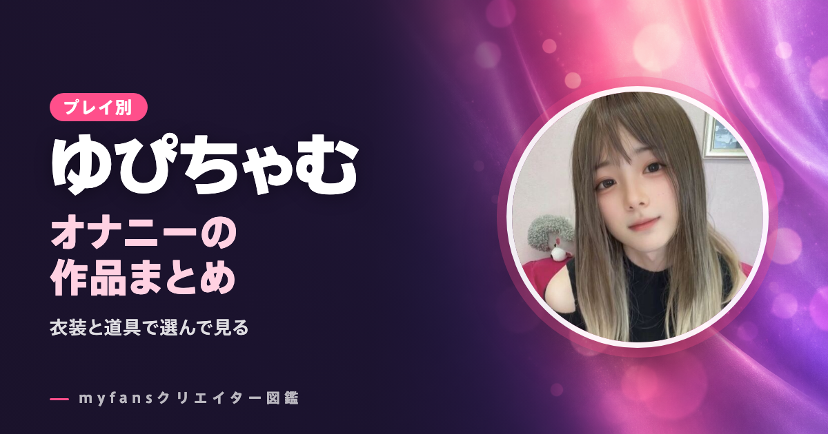ゆぴちゃむのオナニー動画はどれ？射精の場面と道具で選ぶmyfansの作品